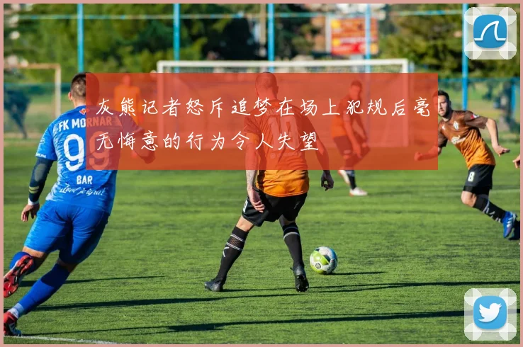 灰熊记者怒斥追梦在场上犯规后毫无悔意的行为令人失望