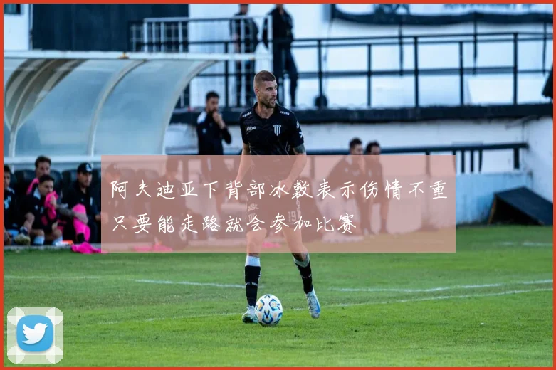 阿夫迪亚下背部冰敷表示伤情不重只要能走路就会参加比赛