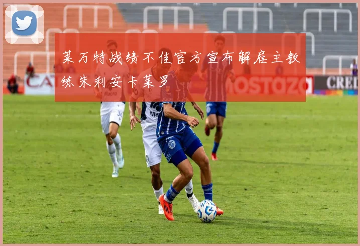 莱万特战绩不佳官方宣布解雇主教练朱利安卡莱罗