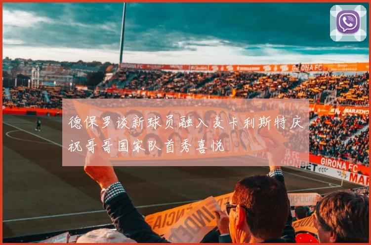 德保罗谈新球员融入麦卡利斯特庆祝哥哥国家队首秀喜悦