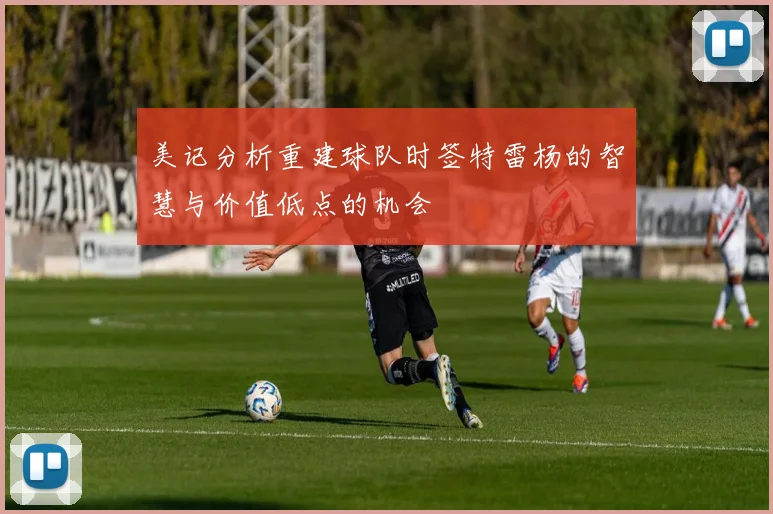 美记分析重建球队时签特雷杨的智慧与价值低点的机会