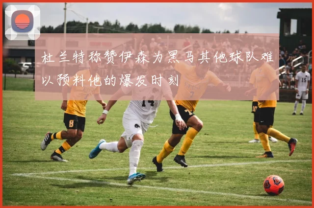 杜兰特称赞伊森为黑马其他球队难以预料他的爆发时刻