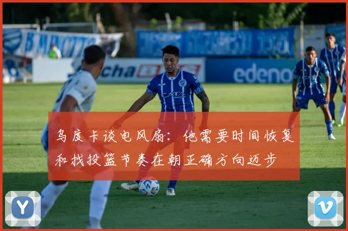 乌度卡谈电风扇：他需要时间恢复和找投篮节奏在朝正确方向迈步