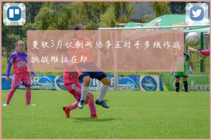 曼联3月仅剩两场争五对手多线作战挑战维拉在即