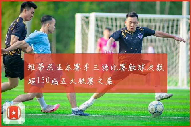 维蒂尼亚本赛季三场比赛触球次数超150成五大联赛之最