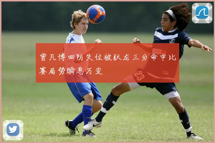 曾凡博回防失位被狄龙三分命中比赛局势瞬息万变
