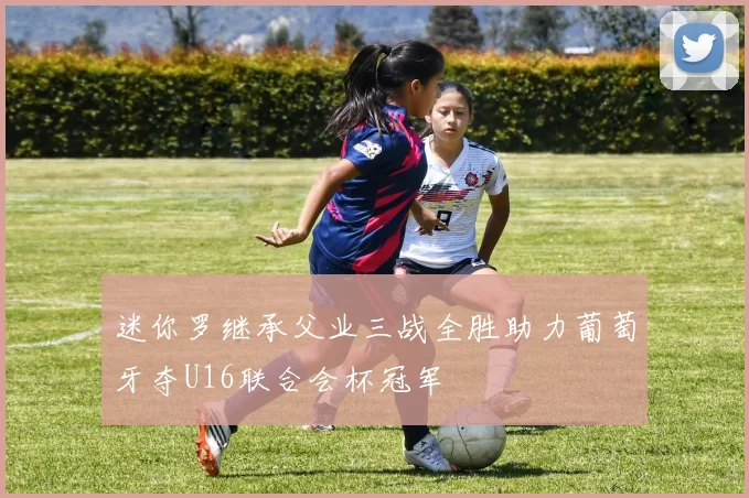 迷你罗继承父业三战全胜助力葡萄牙夺U16联合会杯冠军