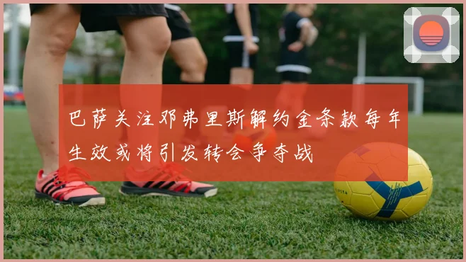 巴萨关注邓弗里斯解约金条款每年生效或将引发转会争夺战