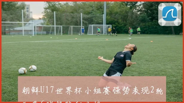 朝鲜U17世界杯小组赛强势表现2轮狂轰6球领跑积分榜