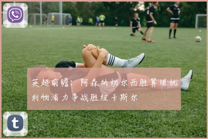 英超前瞻：阿森纳切尔西胜算堪忧利物浦力争战胜纽卡斯尔
