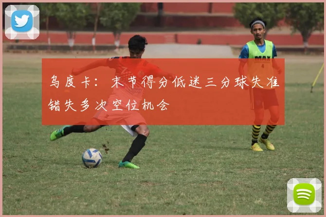 乌度卡：末节得分低迷三分球失准错失多次空位机会
