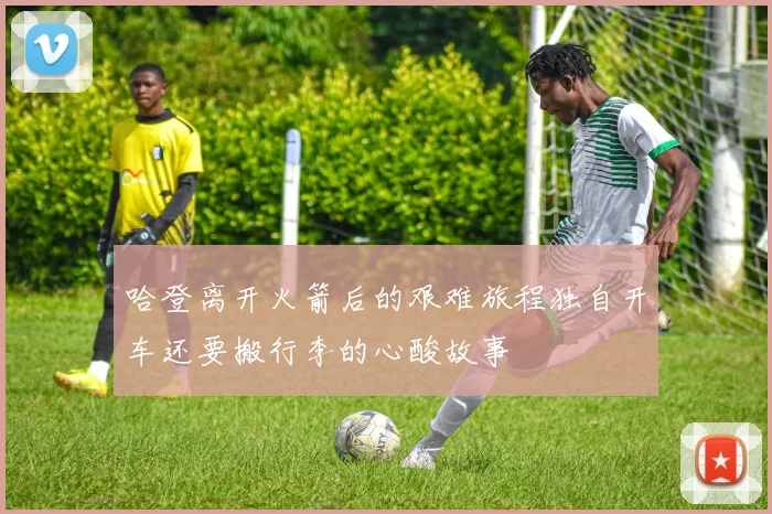 哈登离开火箭后的艰难旅程独自开车还要搬行李的心酸故事