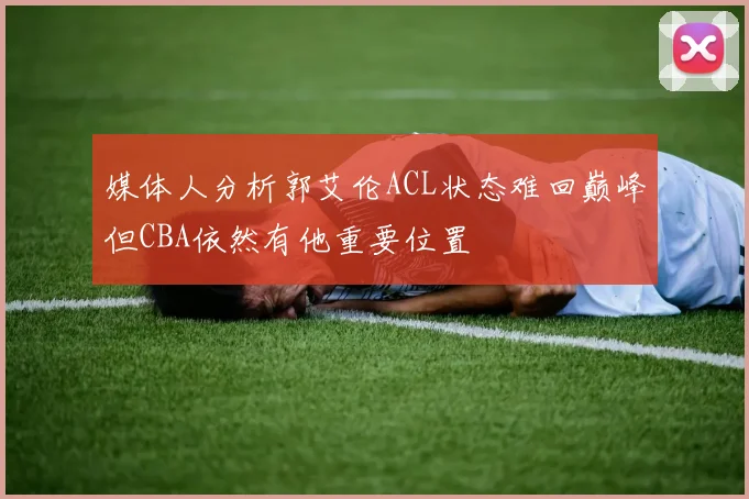 媒体人分析郭艾伦ACL状态难回巅峰但CBA依然有他重要位置