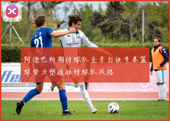 阿德巴约期待球队全季打快节奏篮球努力塑造独特球队风格
