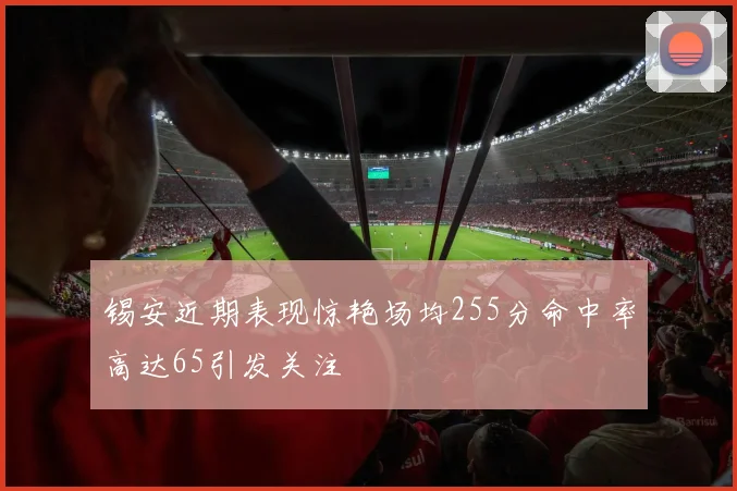 锡安近期表现惊艳场均255分命中率高达65引发关注