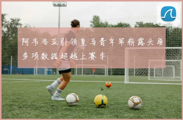 阿韦洛亚引领皇马青年军崭露头角多项数据超越上赛季