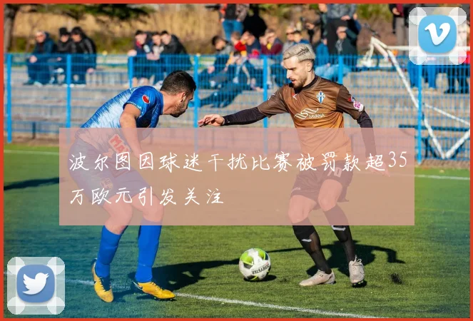 波尔图因球迷干扰比赛被罚款超35万欧元引发关注
