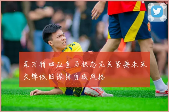 莱万特回应皇马状态无关紧要未来交锋依旧保持自我风格