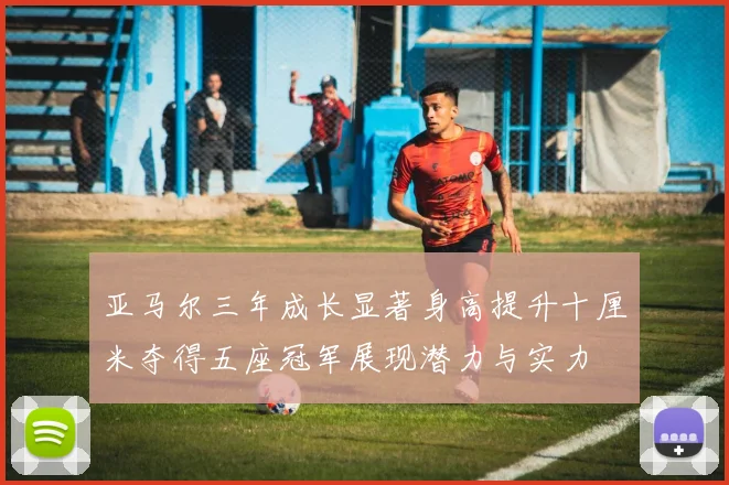 亚马尔三年成长显著身高提升十厘米夺得五座冠军展现潜力与实力