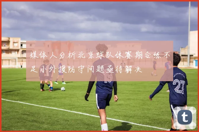 媒体人分析北京球队休赛期合练不足小外援防守问题亟待解决