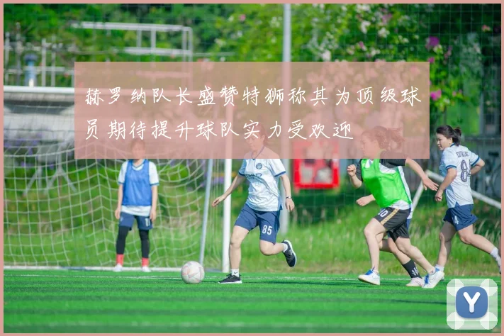 赫罗纳队长盛赞特狮称其为顶级球员期待提升球队实力受欢迎