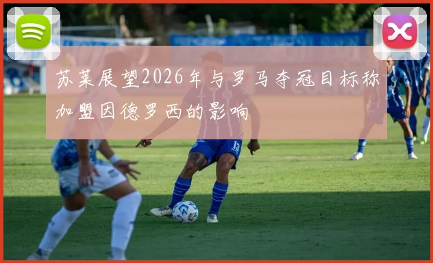 苏莱展望2026年与罗马夺冠目标称加盟因德罗西的影响
