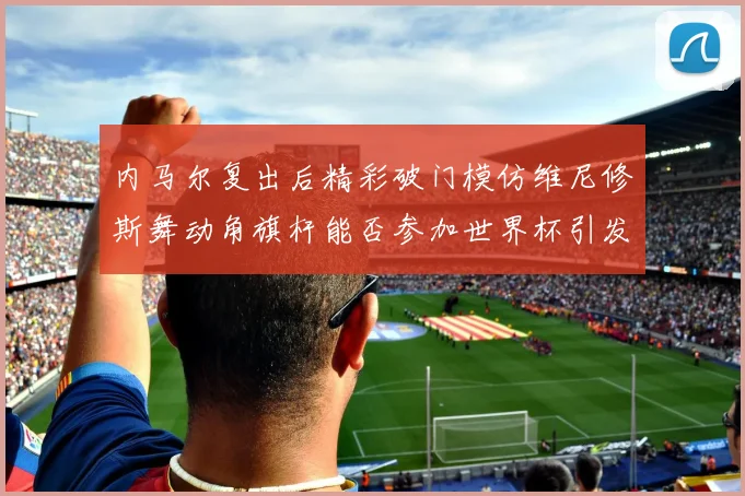 内马尔复出后精彩破门模仿维尼修斯舞动角旗杆能否参加世界杯引发热议