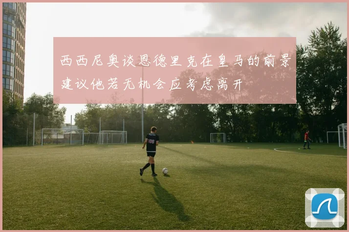 西西尼奥谈恩德里克在皇马的前景建议他若无机会应考虑离开