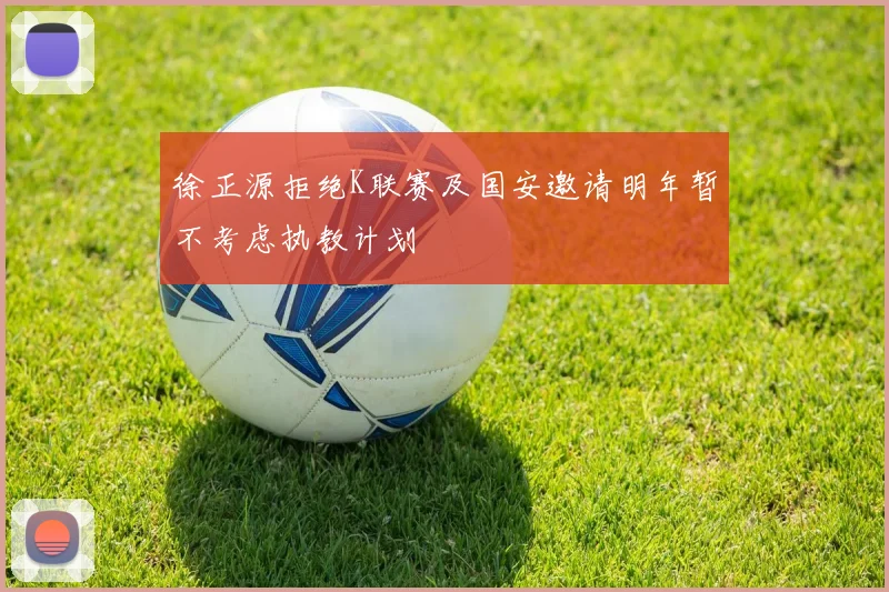 徐正源拒绝K联赛及国安邀请明年暂不考虑执教计划