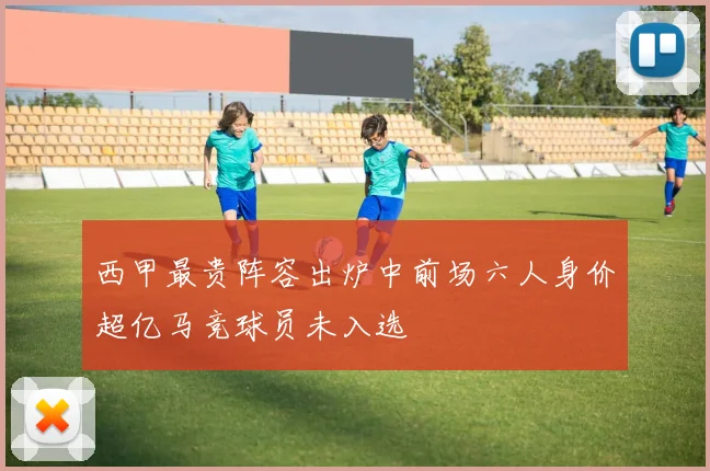 西甲最贵阵容出炉中前场六人身价超亿马竞球员未入选