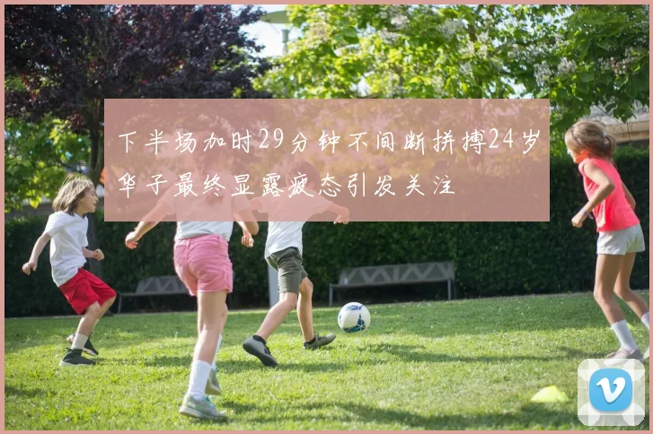 下半场加时29分钟不间断拼搏24岁华子最终显露疲态引发关注