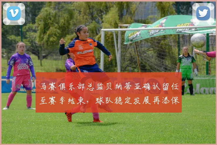 马赛俱乐部总监贝纳蒂亚确认留任至赛季结束，球队稳定发展再添保障