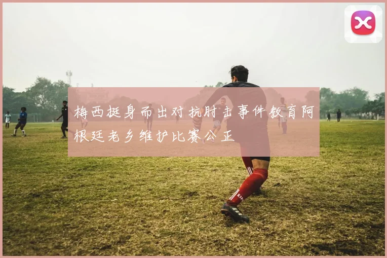 梅西挺身而出对抗肘击事件教育阿根廷老乡维护比赛公正
