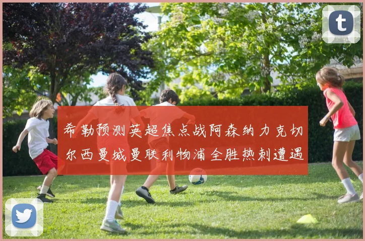 希勒预测英超焦点战阿森纳力克切尔西曼城曼联利物浦全胜热刺遭遇失利