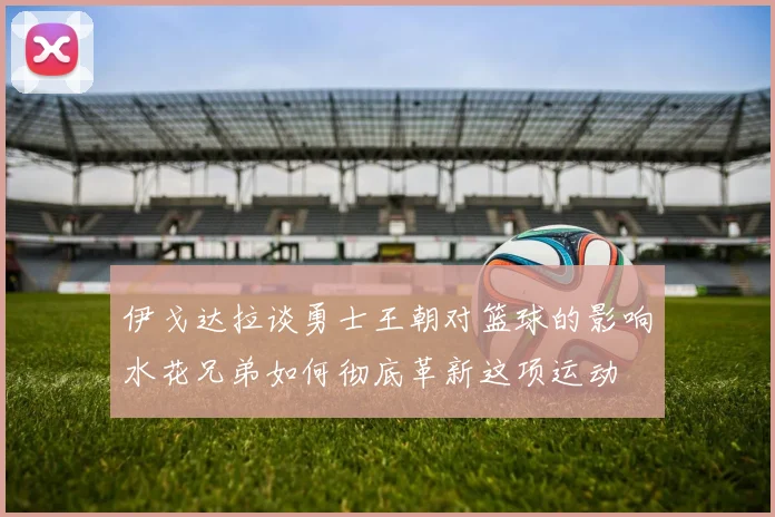 伊戈达拉谈勇士王朝对篮球的影响水花兄弟如何彻底革新这项运动