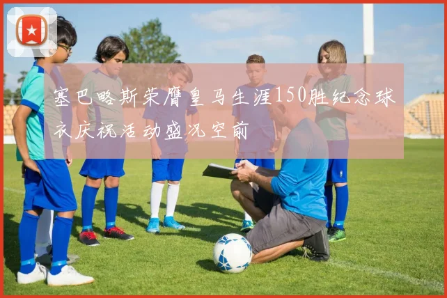 塞巴略斯荣膺皇马生涯150胜纪念球衣庆祝活动盛况空前