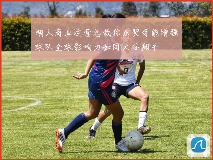湖人商业运营总裁称东契奇能增强球队全球影响力如同大谷翔平