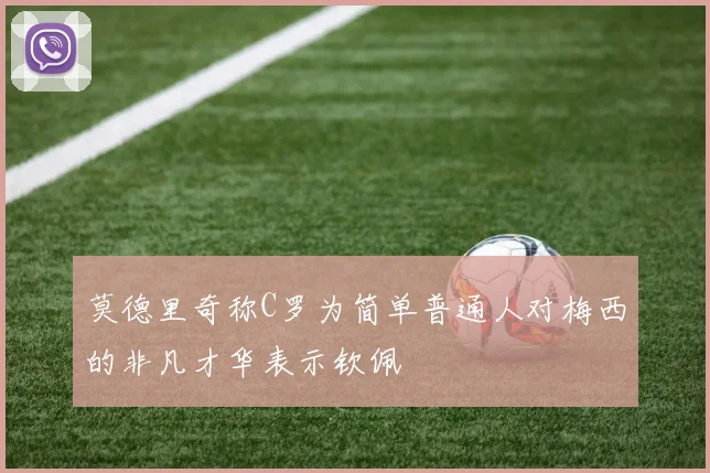 莫德里奇称C罗为简单普通人对梅西的非凡才华表示钦佩