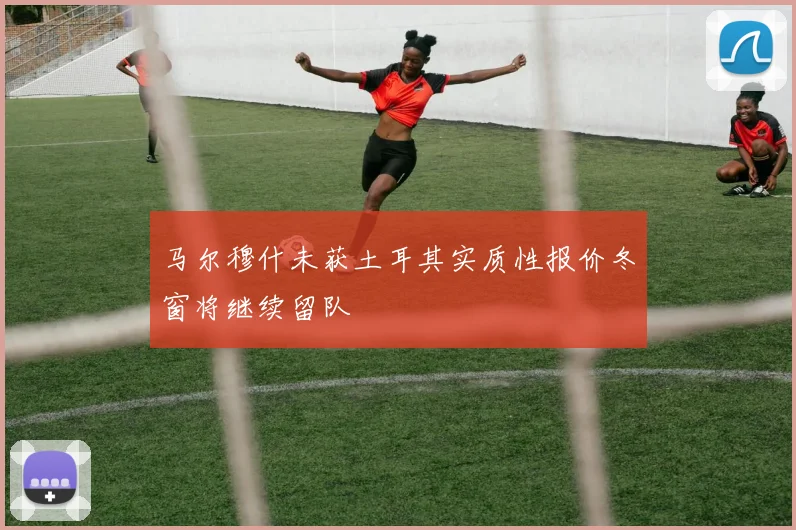 马尔穆什未获土耳其实质性报价冬窗将继续留队