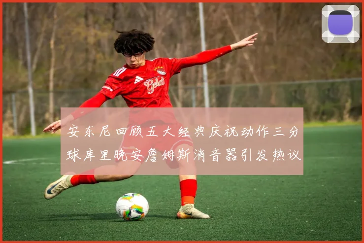 安东尼回顾五大经典庆祝动作三分球库里晚安詹姆斯消音器引发热议