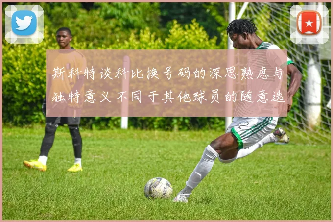 斯科特谈科比换号码的深思熟虑与独特意义不同于其他球员的随意选择