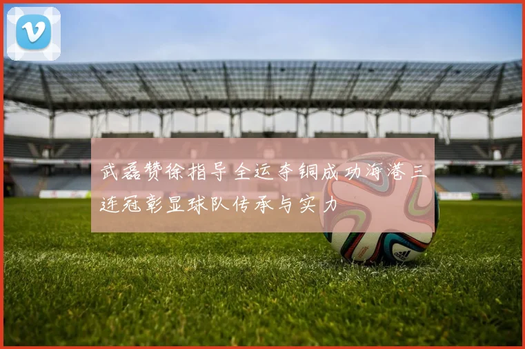 武磊赞徐指导全运夺铜成功海港三连冠彰显球队传承与实力