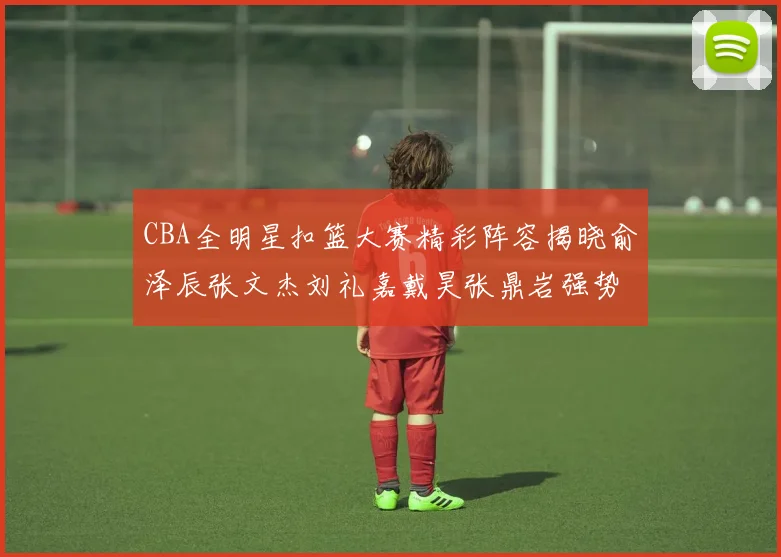 CBA全明星扣篮大赛精彩阵容揭晓俞泽辰张文杰刘礼嘉戴昊张鼎岩强势参赛