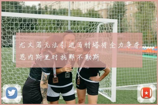 尤文若无法引进马特塔将全力争夺恩内斯里对抗那不勒斯