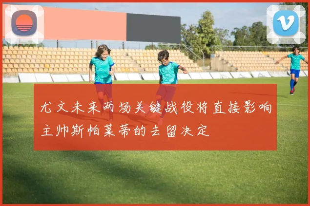 尤文未来两场关键战役将直接影响主帅斯帕莱蒂的去留决定